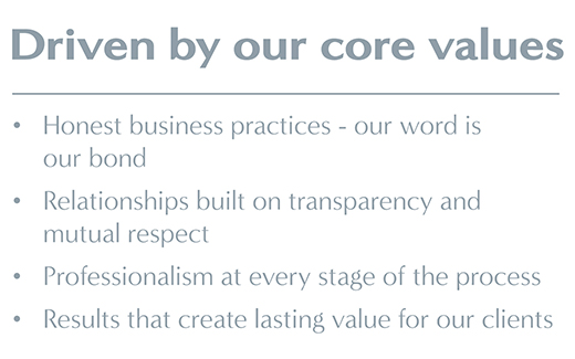 Driven by our core values: Honest business practices – our word is our bond; relationships built on transparency and mutual respect; professionalism at every stage of the process; results that create lasting value for our clients.